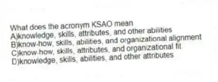 What does the acronym KSAO mean
A)knowledge, skills, attributes, and other abilities
B)know-how, skills, abilities, and organizational alignment
C)know-how, skills, attributes, and organizational fit
D)knowledge, skills, abilities, and other attributes