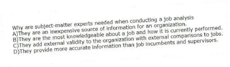 Why are subject-matter experts needed when conducting a job analysis
A)They are an inexpensive source of information for an organization.
B)They are the most knowledgeable about a job and how it is currently performed.
C)They add external validity to the organization with external comparisons to jobs.
D)They provide more accurate information than job incumbents and supervisors.