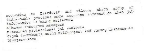 According to Dierdorff and Wilson, which group of individuals provides more accurate information when job information is being collected
A)human resources managers
B)trained professional job analysts
C)job incumbents using self-report and survey instruments
D)supervisors