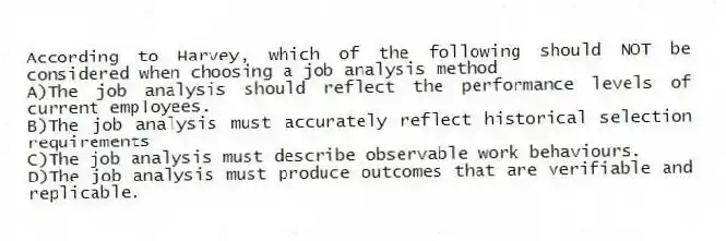 According to Harvey, which of the following should NOT be considered when choosing a job analysis method
A)The job analysis should reflect the performance levels of current employees.
B)The job analysis must accurately reflect historical selection requirements
C)The job analysis must describe observable work behaviours.
D)The job analysis must produce outcomes that are verifiable and replicable.