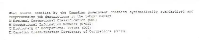 What source compiled by the Canadian government contains systematically standardized and comprehensive job descriptions in the labour market
A)National Occupational Classification (NOC)
B)Occupational Information Network (O*NET)
C)Dictionary of Occupational Titles (DOT)
D)Canadian Classification Dictionary of Occupations (CCDO)