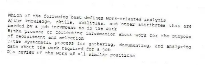 Which of the following best defines work-oriented analysis
A)the knowledge, skills, abilities, and other attributes that are needed by a job incumbent to do the work
B)the process of collecting information about work for the purpose of recruitment and selection
C)the systematic process for gathering, documenting, and analyzing data about the work required for a job
D)a review of the work of all similar positions