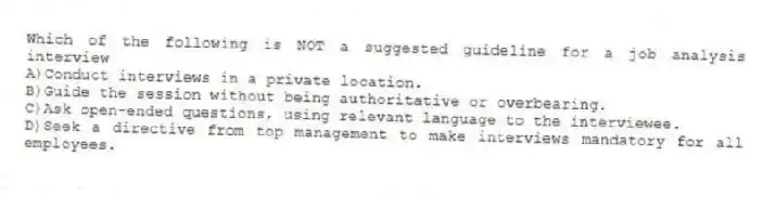 Which of the following is NOT a suggested guideline for a job analysis interview
A)Conduct interviews in a private location.
B)Guide the session without being authoritative or overbearing.
C)Ask open-ended questions, using relevant language to the interviewee.
D)Seek a directive from top management to make interviews mandatory for all employees.