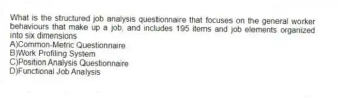 What is the structured job analysis questionnaire that focuses on the general worker behaviours that make up a job, and includes 195 items and job elements organized into six dimensions
A)Common-Metric Questionnaire
B)Work Profiling System
C)Position Analysis Questionnaire
D)Functional Job Analysis