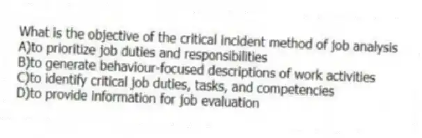 What is the objective of the critical incident method of job analysis
A)to prioritize job duties and responsibilities
B)to generate behaviour-focused descriptions of work activities
C)to identify critical job duties, tasks, and competencies
D)to provide information for job evaluation