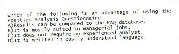 Which of the following is an advantage of using the Position Analysis Questionnaire
A)Results can be compared to the PAQ database.
B)It is mostly suited to managerial jobs.
C)It does not require an experienced analyst.
D)It is written in easily understood language.