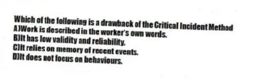 Which of the following is a drawback of the Critical Incident Method
A)Work is described in the worker's own words.
B)It has low validity and reliability.
C)It relies on memory of recent events.
D)It does not focus on behaviours.