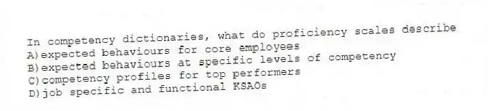 In competency dictionaries, what do proficiency scales describe
A)expected behaviours for core employees
B)expected behaviours at specific levels of competency
C)competency profiles for top performers
D)job specific and functional KSAOs