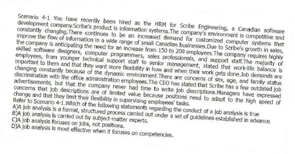 Scenario 4-1 You have recently been hired as the HRM for Scribe Engineering, a Canadian software development company.Scribe's product is information systems.The company's environment is competitive and constantly changing.There continues to be an increased demand for customized computer systems that improve the flow of information in a wide range of small Canadian businesses.Due to Scribe's growth in sales, the company is anticipating the need for an increase from 150 to 200 employees.The company requires highly skilled software designers, computer programmers, sales professionals, and support staff.The majority of employees, from younger technical support staff to senior management, stated that work-life balance is important to them and that they want more flexibility in how and when their work gets done.Job demands are changing constantly because of the dynamic environment.There are concerns of sex, age, and family status discrimination with the office administration employees.The CEO has stated that Scribe has a few outdated job advertisements, but that the company never had time to write job descriptions.Managers have expressed concerns that job descriptions are of limited value because positions need to adapt to the high speed of change and that they limit their flexibility in supervising employees' tasks.
-Refer to Scenario 4-1.Which of the following statements regarding the conduct of a job analysis is true
A)A job analysis is a formal, structured process carried out under a set of guidelines established in advance.
B)A job analysis is carried out by subject-matter experts.
C)A job analysis focuses on jobs, not positions.
D)A job analysis is most effective when it focuses on competencies.