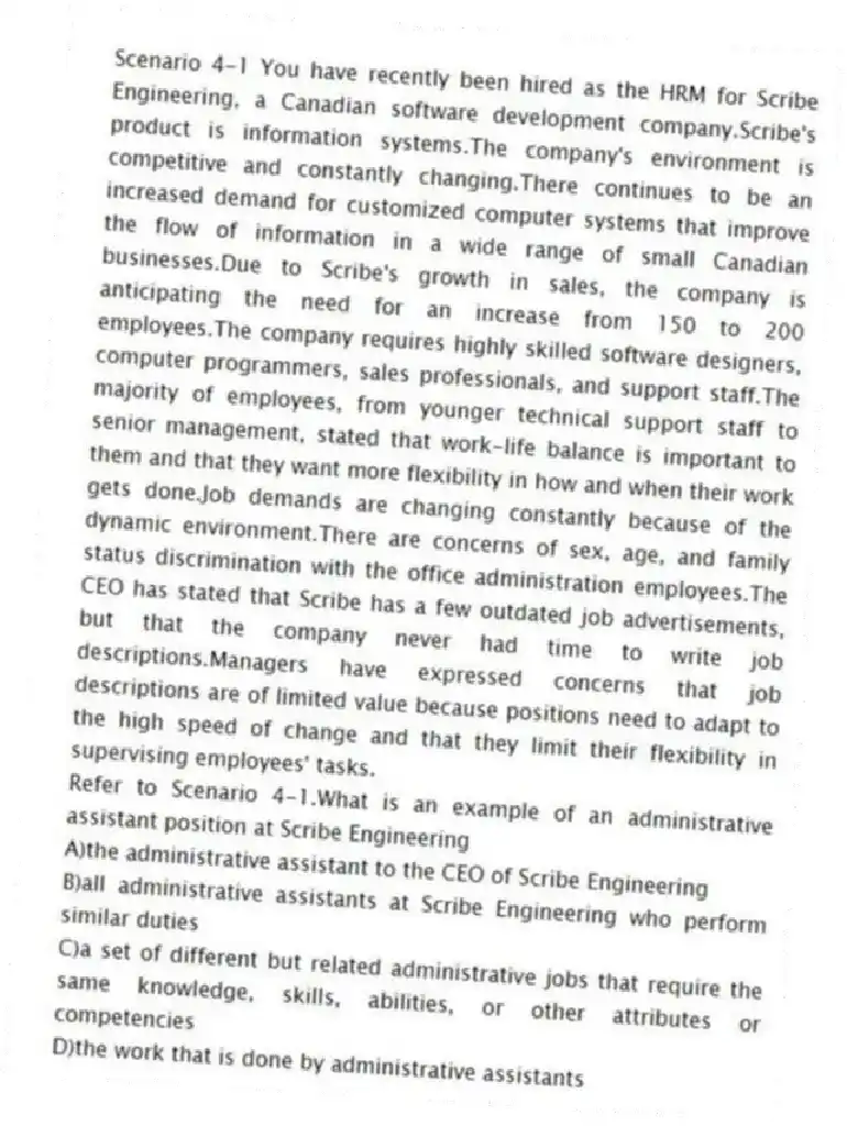 Scenario 4-1 You have recently been hired as the HRM for Scribe Engineering, a Canadian software development company.Scribe's product is information systems.The company's environment is competitive and constantly changing.There continues to be an increased demand for customized computer systems that improve the flow of information in a wide range of small Canadian businesses.Due to Scribe's growth in sales, the company is anticipating the need for an increase from 150 to 200 employees.The company requires highly skilled software designers, computer programmers, sales professionals, and support staff.The majority of employees, from younger technical support staff to senior management, stated that work-life balance is important to them and that they want more flexibility in how and when their work gets done.Job demands are changing constantly because of the dynamic environment.There are concerns of sex, age, and family status discrimination with the office administration employees.The CEO has stated that Scribe has a few outdated job advertisements, but that the company never had time to write job descriptions.Managers have expressed concerns that job descriptions are of limited value because positions need to adapt to the high speed of change and that they limit their flexibility in supervising employees' tasks.
-Refer to Scenario 4-1.What is an example of an administrative assistant position at Scribe Engineering
A)the administrative assistant to the CEO of Scribe Engineering
B)all administrative assistants at Scribe Engineering who perform similar duties
C)a set of different but related administrative jobs that require the same knowledge, skills, abilities, or other attributes or competencies
D)the work that is done by administrative assistants