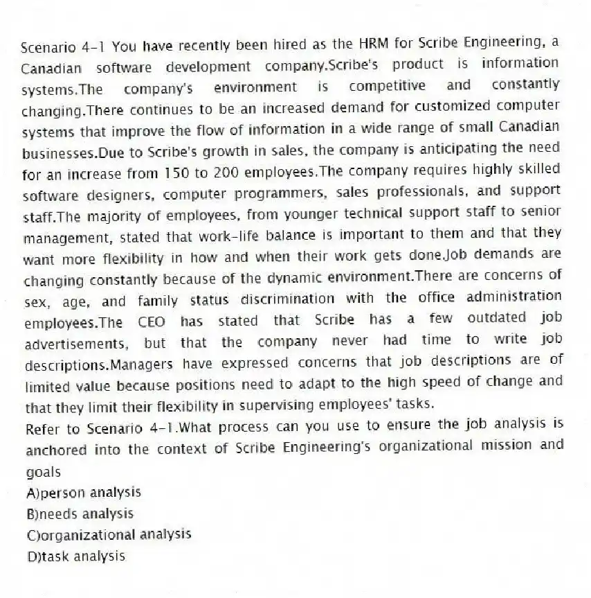 Scenario 4-1 You have recently been hired as the HRM for Scribe Engineering, a Canadian software development company.Scribe's product is information systems.The company's environment is competitive and constantly changing.There continues to be an increased demand for customized computer systems that improve the flow of information in a wide range of small Canadian businesses.Due to Scribe's growth in sales, the company is anticipating the need for an increase from 150 to 200 employees.The company requires highly skilled software designers, computer programmers, sales professionals, and support staff.The majority of employees, from younger technical support staff to senior management, stated that work-life balance is important to them and that they want more flexibility in how and when their work gets done.Job demands are changing constantly because of the dynamic environment.There are concerns of sex, age, and family status discrimination with the office administration employees.The CEO has stated that Scribe has a few outdated job advertisements, but that the company never had time to write job descriptions.Managers have expressed concerns that job descriptions are of limited value because positions need to adapt to the high speed of change and that they limit their flexibility in supervising employees' tasks.
-Refer to Scenario 4-1.What process can you use to ensure the job analysis is anchored into the context of Scribe Engineering's organizational mission and goals
A)person analysis
B)needs analysis
C)organizational analysis
D)task analysis