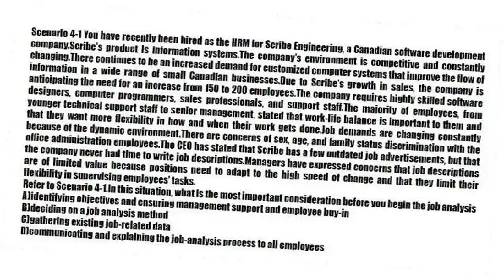 Scenario 4-1 You have recently been hired as the HRM for Scribe Engineering, a Canadian software development company.Scribe's product is information systems.The company's environment is competitive and constantly changing.There continues to be an increased demand for customized computer systems that improve the flow of information in a wide range of small Canadian businesses.Due to Scribe's growth in sales, the company is anticipating the need for an increase from 150 to 200 employees.The company requires highly skilled software designers, computer programmers, sales professionals, and support staff.The majority of employees, from younger technical support staff to senior management, stated that work-life balance is important to them and that they want more flexibility in how and when their work gets done.Job demands are changing constantly because of the dynamic environment.There are concerns of sex, age, and family status discrimination with the office administration employees.The CEO has stated that Scribe has a few outdated job advertisements, but that the company never had time to write job descriptions.Managers have expressed concerns that job descriptions are of limited value because positions need to adapt to the high speed of change and that they limit their flexibility in supervising employees' tasks.
-Refer to Scenario 4-1.In this situation, what is the most important consideration before you begin the job analysis
A)identifying objectives and ensuring management support and employee buy-in
B)deciding on a job analysis method
C)gathering existing job-related data
D)communicating and explaining the job-analysis process to all employees