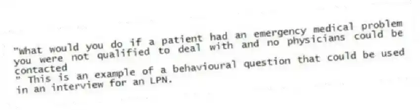 "What would you do if a patient had an emergency medical problem you were not qualified to deal with and no physicians could be contacted
" This is an example of a behavioural question that could be used in an interview for an LPN.