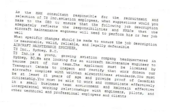 As the HRM consultant responsible for the recruitment and selection of TS Inc.aviation employees, what suggestions would you make to the CEO to ensure that the following job description adequately reflects the responsibilities and KSAOs that the aircraft maintenance engineer will need to perform his or her job well
What specific changes should be made to ensure the job description is measurable, valid, reliable, and legally defensible
AIRCRAFT MAINTENANCE ENGINEER,
TS Inc., Sydney, B.C.
TS Inc.is a young, growing aviation company headquartered in Sydney, BC.We are looking for an aircraft maintenance engineer to become part of our team.The applicant must be licensed by Transport Canada to inspect and certify that work doneon our aircrafts complies with written airworthiness standards.You must be at least 21 years of age and provide proof of Canadian citizenship.You must be able to work and communicate effectively in a small business team environment and maintain effective interpersonal working relationships with engineers, pilots, and other technical and professional employees and clients