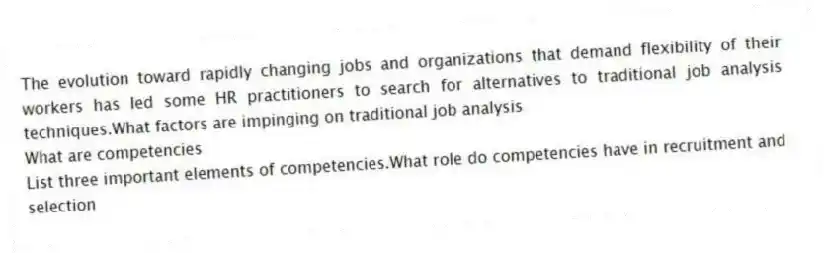 The evolution toward rapidly changing jobs and organizations that demand flexibility of their workers has led some HR practitioners to search for alternatives to traditional job analysis techniques.What factors are impinging on traditional job analysis
 What are competencies
 List three important elements of competencies.What role do competencies have in recruitment and selection