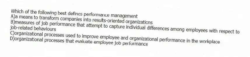 Which of the following best defines performance management
A)a means to transform companies into results-oriented organizations
B)measures of job performance that attempt to capture individual differences among employees with respect to job-related behaviours
C)organizational processes used to improve employee and organizational performance in the workplace
D)organizational processes that evaluate employee job performance