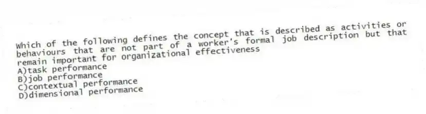 Which of the following defines the concept that is described as activities or behaviours that are not part of a worker's formal job description but that remain important for organizational effectiveness
A)task performance
B)job performance
C)contextual performance
D)dimensional performance