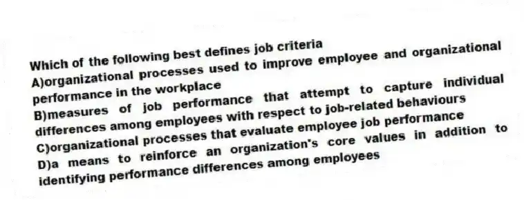 Which of the following best defines job criteria
A)organizational processes used to improve employee and organizational performance in the workplace
B)measures of job performance that attempt to capture individual differences among employees with respect to job-related behaviours
C)organizational processes that evaluate employee job performance
D)a means to reinforce an organization's core values in addition to identifying performance differences among employees