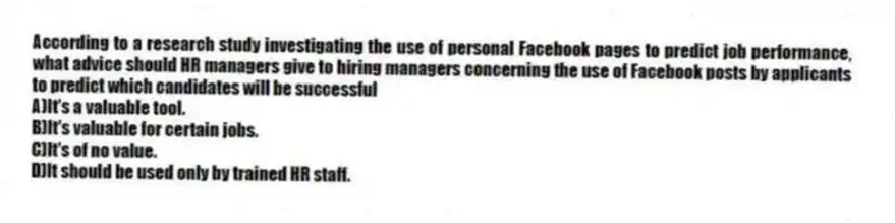 According to a research study investigating the use of personal Facebook pages to predict job performance, what advice should HR managers give to hiring managers concerning the use of Facebook posts by applicants to predict which candidates will be successful
A)It's a valuable tool.
B)It's valuable for certain jobs.
C)It's of no value.
D)It should be used only by trained HR staff.