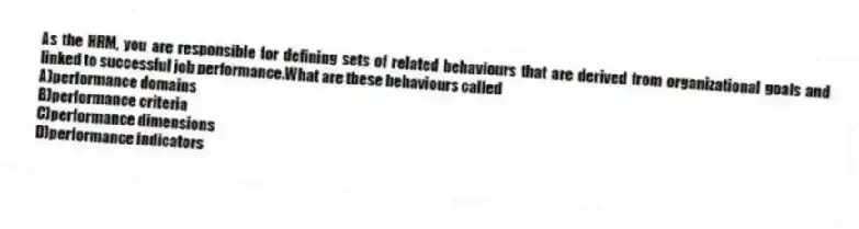 As the HRM, you are responsible for defining sets of related behaviours that are derived from organizational goals and linked to successful job performance.What are these behaviours called
A)performance domains
B)performance criteria
C)performance dimensions
D)performance indicators