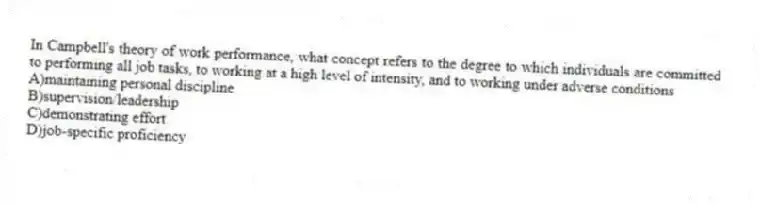 In Campbell's theory of work performance, what concept refers to the degree to which individuals are committed to performing all job tasks, to working at a high level of intensity, and to working under adverse conditions
A)maintaining personal discipline
B)supervision/leadership
C)demonstrating effort
D)job-specific proficiency