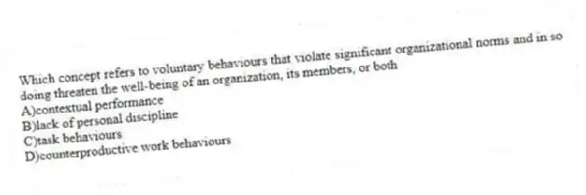 Which concept refers to voluntary behaviours that violate significant organizational norms and in so doing threaten the well-being of an organization, its members, or both
A)contextual performance
B)lack of personal discipline
C)task behaviours
D)counterproductive work behaviours