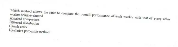 Which method allows the rater to compare the overall performance of each worker with that of every other worker being evaluated
A)paired comparison
B)forced distribution
C)rank order
D)relative percentile method