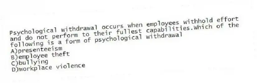 Psychological withdrawal occurs when employees withhold effort and do not perform to their fullest capabilities.Which of the following is a form of psychological withdrawal
A)presenteeism
B)employee theft
C)bullying
D)workplace violence