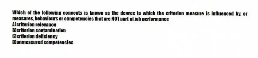Which of the following concepts is known as the degree to which the criterion measure is influenced by, or measures, behaviours or competencies that are NOT part of job performance
A)criterion relevance
B)criterion contamination
C)criterion deficiency
D)unmeasured competencies
