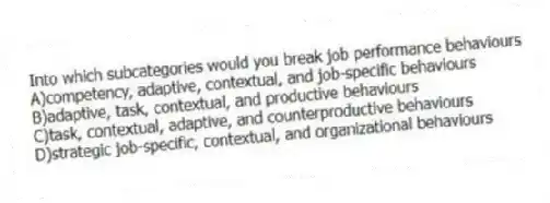 Into which subcategories would you break job performance behaviours
A)competency, adaptive, contextual, and job-specific behaviours
B)adaptive, task, contextual, and productive behaviours
C)task, contextual, adaptive, and counterproductive behaviours
D)strategic job-specific, contextual, and organizational behaviours