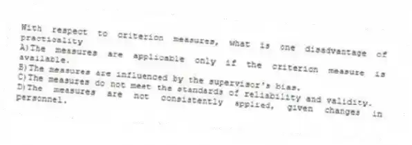 With respect to criterion measures, what is one disadvantage of practicality
A)The measures are applicable only if the criterion measure is available.
B)The measures are influenced by the supervisor's bias.
C)The measures do not meet the standards of reliability and validity.
D)The measures are not consistently applied, given changes in personnel.