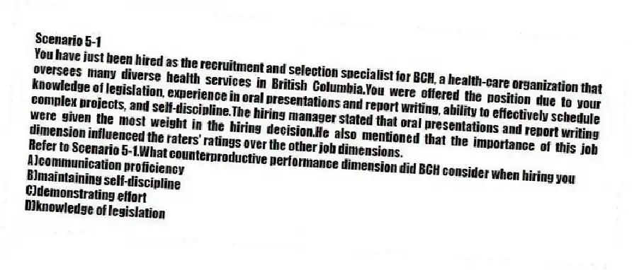 Scenario 5-1
You have just been hired as the recruitment and selection specialist for BCH, a health-care organization that oversees many diverse health services in British Columbia.You were offered the position due to your knowledge of legislation, experience in oral presentations and report writing, ability to effectively schedule complex projects, and self-discipline.The hiring manager stated that oral presentations and report writing were given the most weight in the hiring decision.He also mentioned that the importance of this job dimension influenced the raters' ratings over the other job dimensions.
-Refer to Scenario 5-1.What counterproductive performance dimension did BCH consider when hiring you
A)communication proficiency
B)maintaining self-discipline
C)demonstrating effort
D)knowledge of legislation