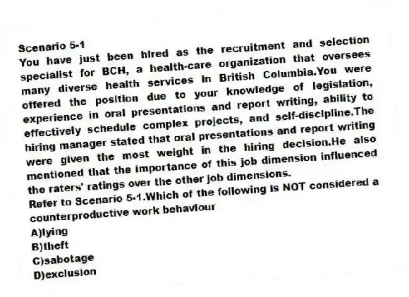 Scenario 5-1
You have just been hired as the recruitment and selection specialist for BCH, a health-care organization that oversees many diverse health services in British Columbia.You were offered the position due to your knowledge of legislation, experience in oral presentations and report writing, ability to effectively schedule complex projects, and self-discipline.The hiring manager stated that oral presentations and report writing were given the most weight in the hiring decision.He also mentioned that the importance of this job dimension influenced the raters' ratings over the other job dimensions.
-Refer to Scenario 5-1.Which of the following is NOT considered a counterproductive work behaviour
A)lying
B)theft
C)sabotage
D)exclusion