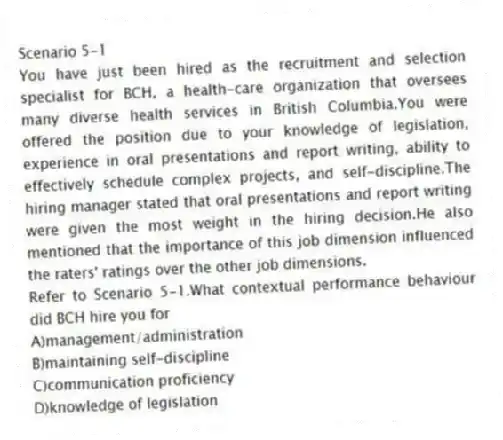 Scenario 5-1
You have just been hired as the recruitment and selection specialist for BCH, a health-care organization that oversees many diverse health services in British Columbia.You were offered the position due to your knowledge of legislation, experience in oral presentations and report writing, ability to effectively schedule complex projects, and self-discipline.The hiring manager stated that oral presentations and report writing were given the most weight in the hiring decision.He also mentioned that the importance of this job dimension influenced the raters' ratings over the other job dimensions.
-Refer to Scenario 5-1.What contextual performance behaviour did BCH hire you for
A)management/administration
B)maintaining self-discipline
C)communication proficiency
D)knowledge of legislation