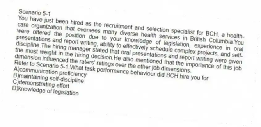 Scenario 5-1
You have just been hired as the recruitment and selection specialist for BCH, a health-care organization that oversees many diverse health services in British Columbia.You were offered the position due to your knowledge of legislation, experience in oral presentations and report writing, ability to effectively schedule complex projects, and self-discipline.The hiring manager stated that oral presentations and report writing were given the most weight in the hiring decision.He also mentioned that the importance of this job dimension influenced the raters' ratings over the other job dimensions.
-Refer to Scenario 5-1.What task performance behaviour did BCH hire you for
A)communication proficiency
B)maintaining self-discipline
C)demonstrating effort
D)knowledge of legislation