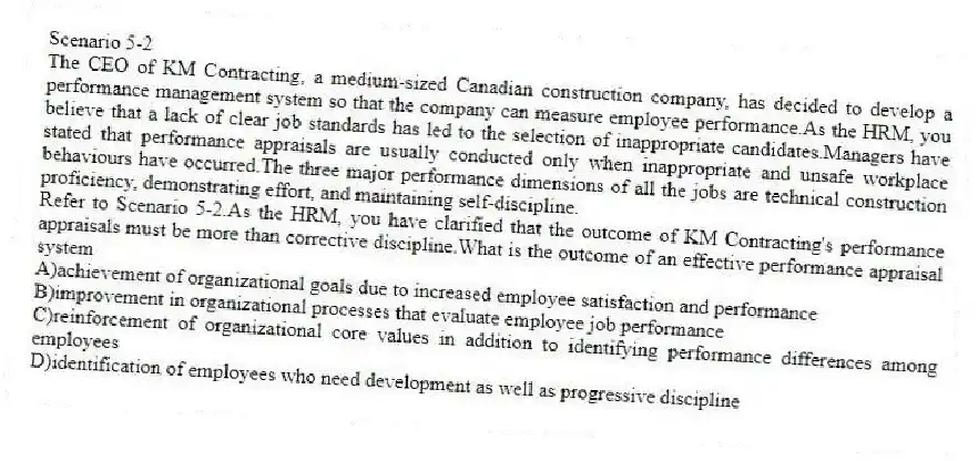 Scenario 5-2
The CEO of KM Contracting, a medium-sized Canadian construction company, has decided to develop a performance management system so that the company can measure employee performance.As the HRM, you believe that a lack of clear job standards has led to the selection of inappropriate candidates.Managers have stated that performance appraisals are usually conducted only when inappropriate and unsafe workplace behaviours have occurred.The three major performance dimensions of all the jobs are technical construction proficiency, demonstrating effort, and maintaining self-discipline.
-Refer to Scenario 5-2.As the HRM, you have clarified that the outcome of KM Contracting's performance appraisals must be more than corrective discipline.What is the outcome of an effective performance appraisal system
A)achievement of organizational goals due to increased employee satisfaction and performance
B)improvement in organizational processes that evaluate employee job performance
C)reinforcement of organizational core values in addition to identifying performance differences among employees
D)identification of employees who need development as well as progressive discipline