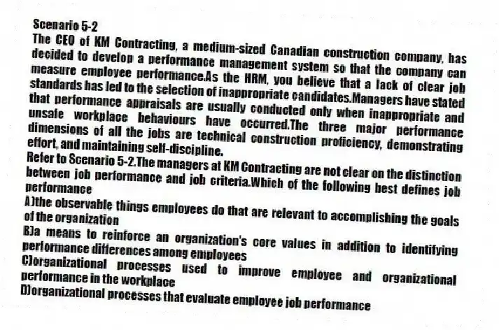 Scenario 5-2
The CEO of KM Contracting, a medium-sized Canadian construction company, has decided to develop a performance management system so that the company can measure employee performance.As the HRM, you believe that a lack of clear job standards has led to the selection of inappropriate candidates.Managers have stated that performance appraisals are usually conducted only when inappropriate and unsafe workplace behaviours have occurred.The three major performance dimensions of all the jobs are technical construction proficiency, demonstrating effort, and maintaining self-discipline.
-Refer to Scenario 5-2.The managers at KM Contracting are not clear on the distinction between job performance and job criteria.Which of the following best defines job performance
A)the observable things employees do that are relevant to accomplishing the goals of the organization
B)a means to reinforce an organization's core values in addition to identifying performance differences among employees
C)organizational processes used to improve employee and organizational performance in the workplace
D)organizational processes that evaluate employee job performance