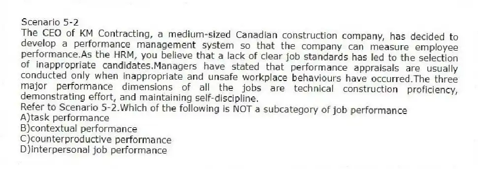 Scenario 5-2
The CEO of KM Contracting, a medium-sized Canadian construction company, has decided to develop a performance management system so that the company can measure employee performance.As the HRM, you believe that a lack of clear job standards has led to the selection of inappropriate candidates.Managers have stated that performance appraisals are usually conducted only when inappropriate and unsafe workplace behaviours have occurred.The three major performance dimensions of all the jobs are technical construction proficiency, demonstrating effort, and maintaining self-discipline.
-Refer to Scenario 5-2.Which of the following is NOT a subcategory of job performance
A)task performance
B)contextual performance
C)counterproductive performance
D)interpersonal job performance