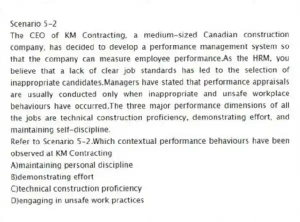 Scenario 5-2
The CEO of KM Contracting, a medium-sized Canadian construction company, has decided to develop a performance management system so that the company can measure employee performance.As the HRM, you believe that a lack of clear job standards has led to the selection of inappropriate candidates.Managers have stated that performance appraisals are usually conducted only when inappropriate and unsafe workplace behaviours have occurred.The three major performance dimensions of all the jobs are technical construction proficiency, demonstrating effort, and maintaining self-discipline.
-Refer to Scenario 5-2.Which contextual performance behaviours have been observed at KM Contracting
A)maintaining personal discipline
B)demonstrating effort
C)technical construction proficiency
D)engaging in unsafe work practices