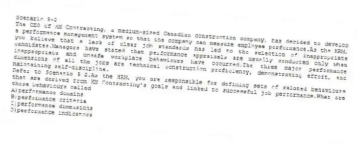 Scenario 5-2
The CEO of KM Contracting, a medium-sized Canadian construction company, has decided to develop a performance management system so that the company can measure employee performance.As the HRM, you believe that a lack of clear job standards has led to the selection of inappropriate candidates.Managers have stated that performance appraisals are usually conducted only when inappropriate and unsafe workplace behaviours have occurred.The three major performance dimensions of all the jobs are technical construction proficiency, demonstrating effort, and maintaining self-discipline.
-Refer to Scenario 5-2.As the HRM, you are responsible for defining sets of related behaviours that are derived from KM Contracting's goals and linked to successful job performance.What are these behaviours called
A)performance domains
B)performance criteria
C)performance dimensions
D)performance indicators