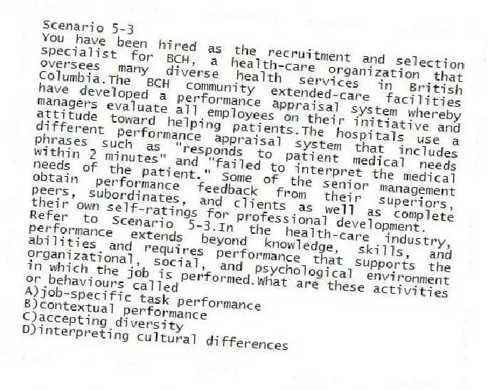 Scenario 5-3
You have been hired as the recruitment and selection specialist for BCH, a health-care organization that oversees many diverse health services in British Columbia.The BCH community extended-care facilities have developed a performance appraisal system whereby managers evaluate all employees on their initiative and attitude toward helping patients.The hospitals use a different performance appraisal system that includes phrases such as "responds to patient medical needs within 2 minutes" and "failed to interpret the medical needs of the patient." Some of the senior management obtain performance feedback from their superiors, peers, subordinates, and clients as well as complete their own self-ratings for professional development.
-Refer to Scenario 5-3.In the health-care industry, performance extends beyond knowledge, skills, and abilities and requires performance that supports the organizational, social, and psychological environment in which the job is performed.What are these activities or behaviours called
A)job-specific task performance
B)contextual performance
C)accepting diversity
D)interpreting cultural differences