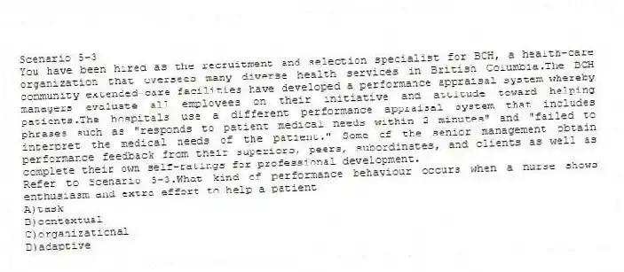 Scenario 5-3
You have been hired as the recruitment and selection specialist for BCH, a health-care organization that oversees many diverse health services in British Columbia.The BCH community extended-care facilities have developed a performance appraisal system whereby managers evaluate all employees on their initiative and attitude toward helping patients.The hospitals use a different performance appraisal system that includes phrases such as "responds to patient medical needs within 2 minutes" and "failed to interpret the medical needs of the patient." Some of the senior management obtain performance feedback from their superiors, peers, subordinates, and clients as well as complete their own self-ratings for professional development.
-Refer to Scenario 5-3.What kind of performance behaviour occurs when a nurse shows enthusiasm and extra effort to help a patient
A)task
B)contextual
C)organizational
D)adaptive