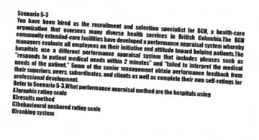 Scenario 5-3
You have been hired as the recruitment and selection specialist for BCH, a health-care organization that oversees many diverse health services in British Columbia.The BCH community extended-care facilities have developed a performance appraisal system whereby managers evaluate all employees on their initiative and attitude toward helping patients.The hospitals use a different performance appraisal system that includes phrases such as "responds to patient medical needs within 2 minutes" and "failed to interpret the medical needs of the patient." Some of the senior management obtain performance feedback from their superiors, peers, subordinates, and clients as well as complete their own self-ratings for professional development.
-Refer to Scenario 5-3.What performance appraisal method are the hospitals using
A)graphic rating scale
B)results method
C)behavioural anchored rating scale
D)ranking system