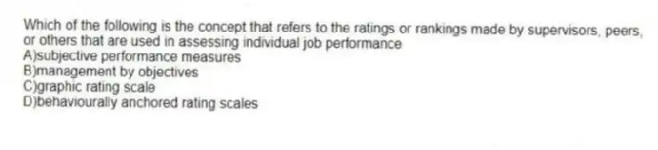 Which of the following is the concept that refers to the ratings or rankings made by supervisors, peers, or others that are used in assessing individual job performance
A)subjective performance measures
B)management by objectives
C)graphic rating scale
D)behaviourally anchored rating scales