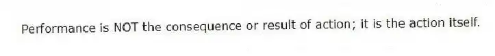 Performance is NOT the consequence or result of action; it is the action itself.