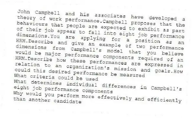 John Campbell and his associates have developed a theory of work performance.Campbell proposes that the behaviours that people are expected to exhibit as part of their job appear to fall into eight job performance dimensions.You are applying for a position as an HRM.Describe and give an example of two performance dimensions from Campbell's model that you believe would be major performance components required of an HRM.Describe how these performances are expressed in relation to an organization's mission and goals.How could this desired performance be measured
What criteria could be used
What determines individual differences in Campbell's eight job performance components
Why would you perform more effectively and efficiently than another candidate