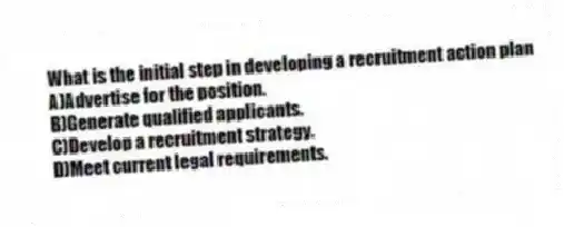What is the initial step in developing a recruitment action plan
A)Advertise for the position.
B)Generate qualified applicants.
C)Develop a recruitment strategy.
D)Meet current legal requirements.