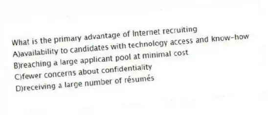 What is the primary advantage of Internet recruiting
A)availability to candidates with technology access and know-how
B)reaching a large applicant pool at minimal cost
C)fewer concerns about confidentiality
D)receiving a large number of résumés