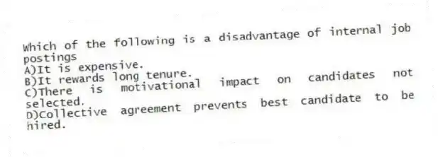 Which of the following is a disadvantage of internal job postings
A)It is expensive.
B)It rewards long tenure.
C)There is motivational impact on candidates not selected.
D)Collective agreement prevents best candidate to be hired.