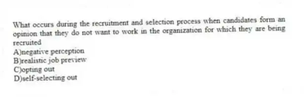 What occurs during the recruitment and selection process when candidates form an opinion that they do not want to work in the organization for which they are being recruited
A)negative perception
B)realistic job preview
C)opting out
D)self-selecting out